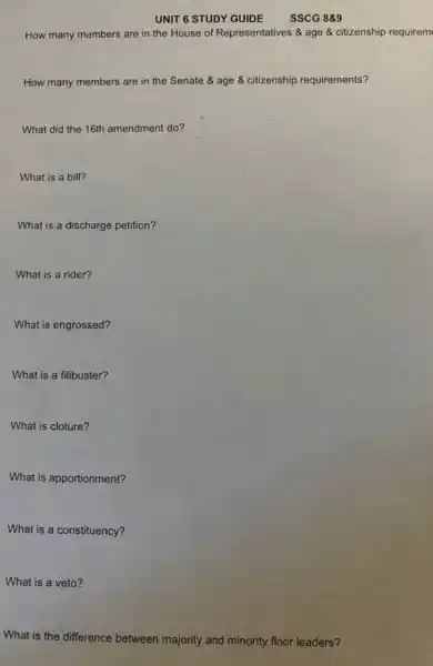 UNIT 6 STUDY GUIDE
How many members are in the House of Representatives & age citizenship requirem
How many members are in the Senate age & citizenship requirements?
What did the 16th amendment do?
What is a bill?
What is a discharge petition?
What is a rider?
What is engrossed?
What is a filibuster?
What is cloture?
What is apportionment?
What is a constituency?
What is a veto?
What is the difference between majority and minority floor leaders?