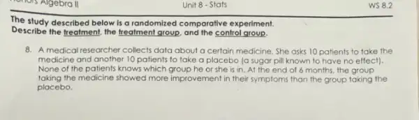 Unit 8 - Stats
The study described below is a randomized comparative experiment.
Describe the freatment, the freatment group, and the control group.
8. A medical researcher collects data about a certain medicine. She asks 10 patients to take the
medicine and another 10 patients to take a placebo (a sugar pil known to have no effect).
None of the patients knows which group he or she is in.. At the end of 6 months, the group
taking the medicine showed more improvement in their symptoms than the group taking the
placebo.