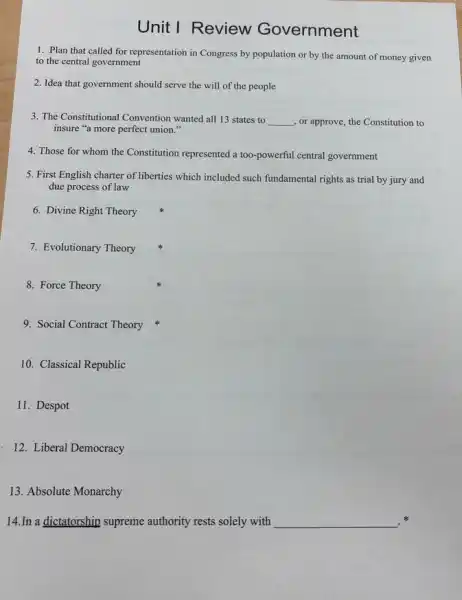 Unit I Review Government
1. Plan that called for representation in Congress by population or by the amount of money given
to the central government
2. Idea that government should serve the will of the people
3. The Constitutional Convention wanted all 13 states to __ , or approve, the Constitution to
insure "a more perfect union."
4. Those for whom the Constitution represented a too-powerful central government
5. First English charter of liberties which included such fundamental rights as trial by jury and
due process of law
6. Divine Right Theory
7. Evolutionary Theory
8. Force Theory
9. Social Contract Theory
10. Classical Republic
11. Despot
12. Liberal Democracy
13. Absolute Monarchy
14.In a dictatorship supreme authority rests solely with __ .