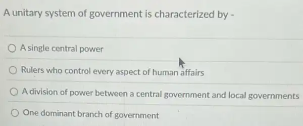 A unitary system of government is characterized by -
A single central power
Rulers who control every aspect of human affairs
A division of power between a central government and local governments
One dominant branch of government