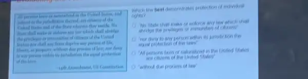 the United States, and
thered, are citient of the
States and of the litter wherein they reside. No
Btate chall make of enforce stry last which shall abridge
the privileges or immaniles of eitirens of the United
Statesi nor chall any State deprive any person of life,
liberty, or property, without doe proness of laws now deny
to say person within its junchiation the equal protection
of the laws
-14th Amendment, 15 Constitution
line best demonstrates prodocton of individual
nghits?
Ho State shall make of entorice any law which shall
abridge the privileges or
nor dony to any porson within its junishition the
equal protoction of the laws
All persons bom on naturalized in the United States
are calizens of the Unitod States
"without due procoss of tow