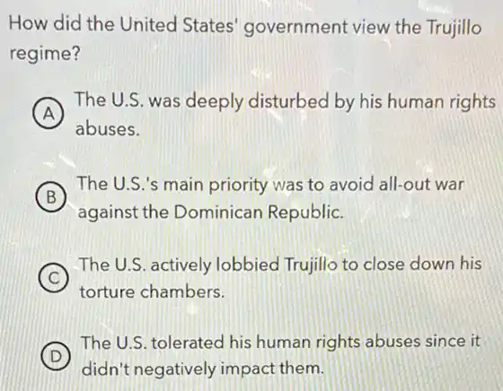 How did the United States' government view the Trujillo
regime?
A )
The U.S. was deeply disturbed by his human rights
abuses.
B
The U.S.'s main priority was to avoid all-out war
against the Dominican Republic.
C
The U.S. actively lobbied Trujillo to close down his
torture chambers.
D
The U.S. tolerated his human rights abuses since it
didn't negatively impact them.