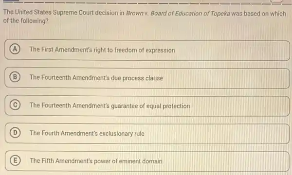 The United States Supreme Court decision in Browny.Board of Education of Topeka was based on which
of the following?
A The First Amendment's right to freedom of expression
B The Fourteenth Amendment's due process clause
C The Fourteenth Amendment's guarantee of equal protection
D The Fourth Amendment's exclusionary rule
E The Fifth Amendment's power of eminent domain