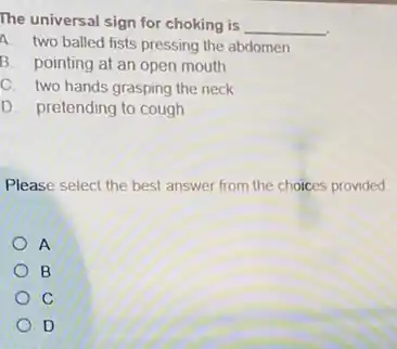 The universal sign for choking is __
A two balled fists pressing the abdomen
B. pointing at an open mouth
C. two hands grasping the neck
D. pretending to cough
Please select the best answer from the choices provided
A
B
C
D