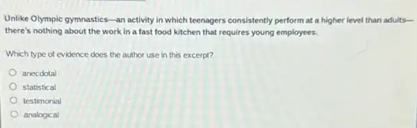 Unlike Olympic gymnastics-an activity in which teenagers consistently perform at a higher level than adults-
there's nothing about the work in a fast food kitchen that requires young employees.
Which type of evidence does the author use in this excerpt?
anecdotal
statistical
testimonial
analogical