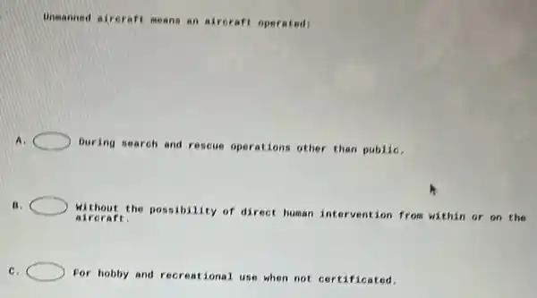 Unmanned air craft means an airoraft operated
A.
During search and rescue operations other than publiC.
B.
Without the possibility of direct human intervention from within or on the
aircraft:
C.
For hobby and recreational use when not certificated.