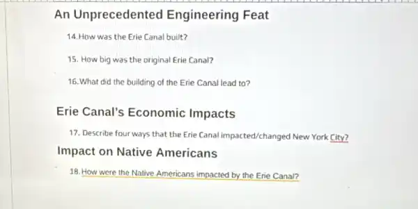 An Unpreceden ted Engineering Feat
14.How was the Erie Canal built?
15. How big was the original Erie Canal?
16. What did the building of the Erie Canal lead to?
Erie Canal's Economic Impacts
17. Describe four ways that the Erie Canal impacted/changed New York City?
Impact on Native Americans
18. How were the Native Americans impacted by the Erie Canal?