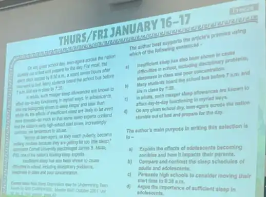 URS/FRIJA NUAR Y
16-17
day, leen-agers across the nation
and prepare for the day. For most, the
030 am, I scant seven hours after
Mary students board the school bus before
class by 7:30
allowances are known to
Uncloning in myriad ways.In adolescents
who in boopcaly then to sleep longer and later than
of insufficient sleep are likely to be even
so Pat some sleep experts contend
Nigh-school start times increasingly
abuse.
waling tamber because they are getting far too little sleep."
They reach puberty, become
James B. Maas,
sleep experts.
ditalies in school, including expanary problems,
been shown to cause
poor concentration.
may be Undermining Teen
to	2001 Vol	d)
The author best supports the article's promise using
which of the following sentences -
a) Insufficlent sleep has also been shown to cause
difficulties in school, including disciplinary problems,
aleopiness in class and poor concentration.
b) Many students board the school bus before 7 a.m. and
are in class by 7:30
c) In adults, such manger sleep allowances are known to
affect day-to-day functioning In myriad ways.
d)
On any given school day, toon-agers across the nation
stumble out of bed and propara for the day.
The author's main purpose In writing this selection is
to =
a) Explain the effects of adolescents becoming
b)
compand contrast the sloop schedules of
and how it impacts their becom
c)
starting high schools to consider moving their
adults and adolescents.
alart time to 9:30 am.
adolescents importance of sufficient sloop in