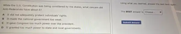 While the U.S. Constitution was being considered by the states, what concern did
Anti-Federalists have about it?
A It did not adequately protect Individuals rights.
B It made the national government too weak.
C It gave Congress too much power over the president.
D It granted too much power to state and local governments.
Using what you learned answer the test item again.
The BEST answer is square