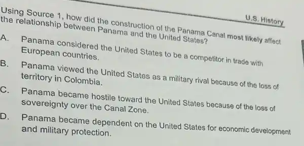 U.S. History
Using Source 1, how did the construction of the Panama Canal mos likely affect
the relationship between Panama and the United States?
A.
Panama considered the United States to be a competitor in trade with
European countries.
B. Panama viewed the United States as military rival because of the loss of
territory in Colombia.
C. Panama became hostile toward the United States because of the loss of
sovereignty over the Canal Zone.
D. Panama became dependent on the United States for economic development
and military protection.