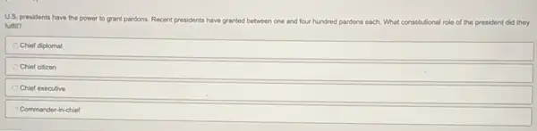 U.S. presidents have the power to grant pardons.Recent presidents have
granted between one and four hundred pardons each What constitutional role of the president did they
fulfill?
Chief diplomat
Chief citizen
Chief executive
Commander-in-chief