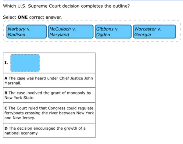 Which U.S. Supreme Court decision completes the outline?
Select ONE correct answer.
Marbury v.	McCulloch v.	Gibbons v.	Worcester v.
Madison	Maryland	Ogden	Georgia
I.
A The case was heard under Chief Justice John
Marshall.
B The case involved the grant of monopoly by
New York State.
C The Court ruled that Congress could regulate
ferryboats crossing the river between New York
and New Jersey.
D The decision encouraged the growth of a
national economy.