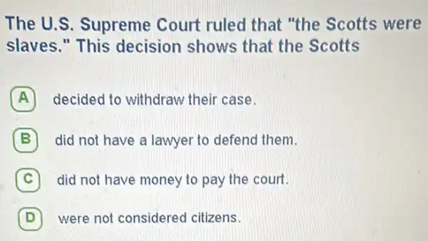 The U.S. Supreme Court ruled that "the Scotts were
slaves." This decision shows that the Scotts
A decided to withdraw their case.
B did not have a lawyer to defend them.
C did not have money to pay the court. c
D were not considered citizens. D