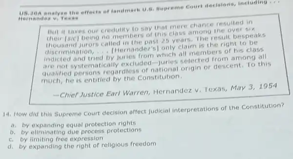 us,20 A ana lyze the effects of landmark U 5. Supreme Court decisions including ...
Hern ands v. Tex ( ) It
But it taxes our credulity to say that mere chance resulted in
their [sic) being no members of this class among the over six
nd jurors called in the past 25 years The result bespeaks
imination ndez's] only claim is the right to be
__
indicted and tried
by juries from which all members of his class
are not systematically excluded-juries selected from among all
qualified persons regardiess of national origin or descent. To this
much, he is entitled by the Constitution.
-Chief Justice Earl Warren, Hernandez V Texas, May 3,1954
14. How did this Supreme Court decision affect judicial interpretations of the Constitution?
a. by expanding equal protection rights
b. by eliminating due process protections
c. by limiting free expression
d. by expanding the right of religious freedom