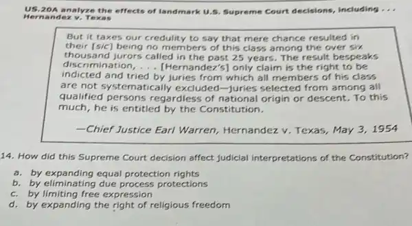 US.20 A analyze the effects of landmark U 5. Supreme Court decisions, including __
Hernan dez v. Texas
But it taxes our credulity to say that mere chance resulted in
their [sic] being no members of this class among the over six
thousand jurors called in the past 25 years. The result bespeaks
discrimination ndez's] only claim is the right to be
indicted and tried by juries from which all members of his class
are not sy stematically excluded -Juries selected from among all
qualified persons regardless of national origin or descent. To this
much, he is entitled by the Constitution.
-Chief Justice Earl Warren, Hernandez v. Texas, May 31954
14. How did this Supreme Court decision affect judicial interpretations of the Constitution?
a. by expanding equal protection rights
b. by eliminating due process protections
c. by limiting free expression
d. by expanding the right of religious freedom