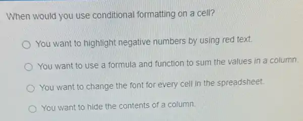 When would you use conditional formatting on a cell?
You want to highlight negative numbers by using red text.
You want to use a formula and function to sum the values in a column
You want to change the font for every cell in the spreadsheet.
) You want to hide the contents of a column.