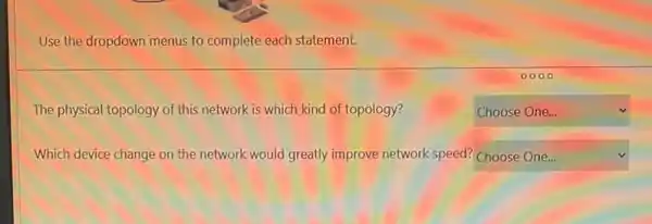 Use the dropdown menus to complete each statement.
The physical topology of this network is which kind of topology?
square 
Which device change on the network would greatly improve network speed? square