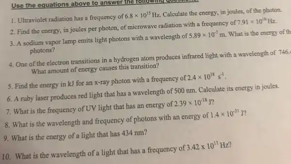 Use the equations above to answer the following questions
1. Ultraviolet radiation has a frequency of
6.8times 10^15Hz
Calculate the energy, in joules, of the photon.
2. Find the energy in joules per photon,of microwave radiation with a frequency of
7.91times 10^10Hz
3. A sodium vapor lamp emits light photons with a wavelength of
5.89times 10^-7m . What is the energy of th
photons?
4. One of the electron transitions in a hydrogen atom produces infrared light with a wavelength of 746.
What amount of energy causes this transition?
5. Find the energy in kJ for an x-ray photon with a frequency of
2.4times 10^18s^-1
6. A ruby laser produces red light that has a wavelength of 500 nm. Calculate its energy in joules.
7. What is the frequency of UV light that has an energy of
2.39times 10^-18J
8. What is the wavelength and frequency of photons with an energy of
1.4times 10^-21J
9. What is the energy of a light that has 434 nm?
10. What is the wavelength of a light that has a frequency of
3.42times 10^11Hz