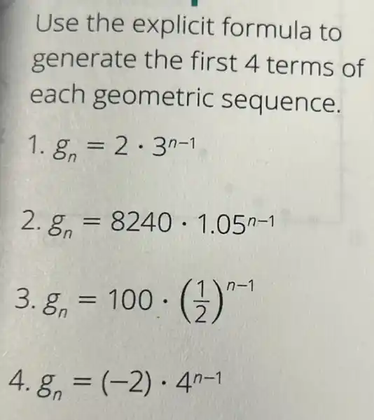 Use the explicit formula to
generate the first 4 terms of
each geometric sequence.
1 g_(n)=2cdot 3^n-1
2. g_(n)=8240cdot 1.05^n-1
3. g_(n)=100cdot ((1)/(2))^n-1
4. g_(n)=(-2)cdot 4^n-1