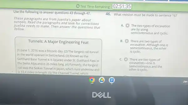 Use the following to answer questions 43 through 47.
These paragraphs are from Juanita's paper about
tunnels. Read the paragraphs and look for corrections
Juanita needs to make. Then answer the questions that
follow.
Tunnels: A Major Engineering Feat
(1) June 1,2016 was a historic day. (2)The longest rail tunnel
in the world opened in Switzerland. (3) Known as the
Gotthard Base Tunnel it is located under St.Gotthard Pass in
the Swiss Alps and is 35 miles long (4) Formerly, the longest
rail was the Seikan Tunnel in Japan, which runs undersea and
is 33.4 miles in length. (5) The Channel Tunnel, which
46. What revision must be made to sentence 16?
A. C The two types of excavation
are by using
semicontinuous and cycliC.
B. C There are two types of
excavation.Although one is
semicontinuous, the other
is cycliC.
C C There are two types of
excavation-one is
other is cycliC.
semicontinuous and the