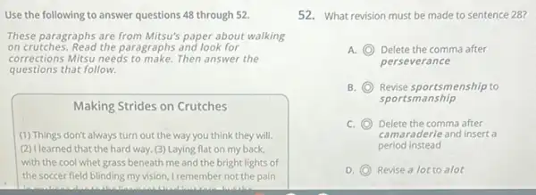 Use the following to answer questions 48 through 52.
These paragraphs are from Mitsu's paper about walking
on crutches. Read the paragraphs and look for
corrections Mitsu needs to make.Then answer the
questions that follow.
Making Strides on Crutches
(1) Things don't always turn out the way you think they will.
(2) I learned that the hard way. (3) Laying flat on my back,
with the cool whet grass beneath me and the bright lights of
the soccer field blinding my vision, I remember not the pain
52. What revision must be made to sentence 28?
A. C Delete the comma after
perseverance
B. C Revise sportsmenship to
sportsmanship
C. (O) Delete the comma after C
camaraderie and insert a
period instead
D. C Revise a lot to alot