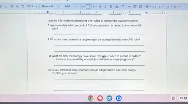 Use the information in Breaking the Rules to answer the questions below.
1.Approximately what percent of China's population is bound to the one-child
rule?
__
2 What are three reasons a couple might be exempt from the one-child rule?
__
3 What medical technology have some Chingse chosen to pursue in order to
increase the possibility of multiple childrèn in a single pregnancy?
__
4 Do you think that more countries should adopt China's one-child policy?
Explain your answer.
__