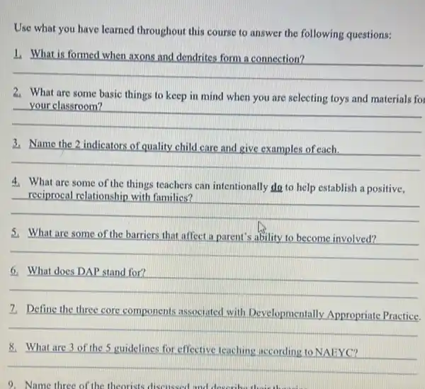 Use what you have learned throughout this course to answer the following questions:
__
2. What are some basic things to keep in mind when you are selecting toys and materials for
__
3. Name the 2 indicators of quality child care and give examples of each.
__
4. What are some of the things teachers can intentionally do to help establish a positive,
__
5. What are some of the barriers that affect a parent's ability to become involved?
__
__
7. Define the three core components associated with Developmentally Appropriate Practice.
8. What are 3 of the 5 guidelines for effective teaching according to NAEYC?