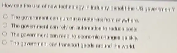 How can the use of new technology in industry benefit the US government?
The government can purohase materials from anywhere
The government can rely on automation to reduce costs
The government can read to economic changes quickly
The government can transport goods around the world