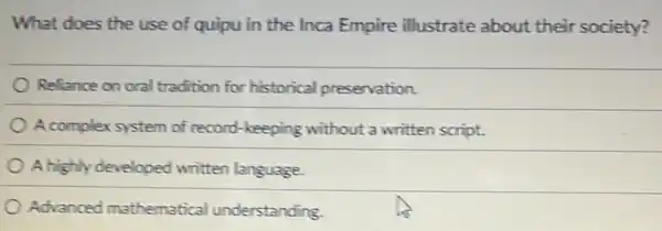 What does the use of quipu in the Inca Empire illustrate about their society?
Reliance on oral tradition for historical preservation.
A complex system of record-keeping without a written script.
A highly developed written language.
Advanced mathematical understanding.