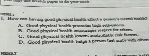 You may use scratch paper to do your work.
HEHS.1
1. How can having good physical health affect a person's mental health?
A. Good physical health promotes high self-esteem.
B. Good physical health encourages respect for others.
C. Good physical health lowers controllable risk factors.
D. Good physical health helps a person feel unity with others