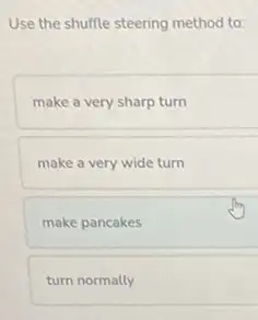 Use the shuffle steering method to:
make a very sharp turn
make a very wide turn
make pancakes
turn normally