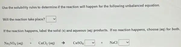 Use the solubility rules to determine if the reaction will happen for the following unbalanced equation.
Will the reaction take place? square 
If the reaction happens, label the solid (s) and aqueous (aq) products. If no reaction happens, choose (aq)for both.
Na_(2)SO_(4)(aq)+CuCl_(2)(aq)arrow CuSO_(4)square vee NaClsquare