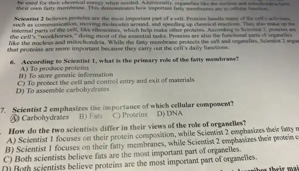 be used for their chemical energy when needed.Additionally, organelles like the nucleus and mitochondria have
their own fatty membrane. This demonstrates how important fatty membranes are to cellular function,
Scientist 2 believes proteins are the most important part of a cell. Proteins handle many of the cell's activities,
such as communication,moving molecules around,and speeding up chemical reactions. They also make up the
internal parts of the cell,like ribosomes, which help make other proteins.According to Scientist 2 proteins are
the cell's "workhorses ," doing most of the essential tasks. Proteins are also the functional parts of organelles
like the nucleus and mitochondria. While the fatty membrane protects the cell and organelles, Scientist 2 argue
that proteins are more important because they carry out the cell's daily functions.
6.According to Scientist 1, what is the primary role of the fatty membrane?
A) To produce proteins
B) To store genetic information
C) To protect the cell and control entry and exit of materials
D) To assemble carbohydrates
7. Scientist 2 emphasizes the im portance of which cellular component?
(A)Carbohydrates
B) Fats
C) Proteins D)DNA
. How do the two scientists differ in their views of the role of organelles?
A) Scientist 1 focuses on their protein composition while Scientist 2 emphasizes their fatty n
B) Scientist 1 focuses on their fatty membranes while Scientist 2 emphasizes their protein c
C) Both scientists believe fats are the most important part of organelles.
D) Both scientists believe proteins are the most important part of organelles.