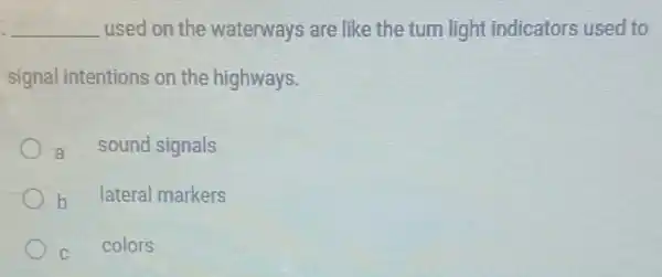 __ used on the waterways are like the turn light indicators used to
signal intentions on the highways.
a sound signals
b
lateral markers
c
colors