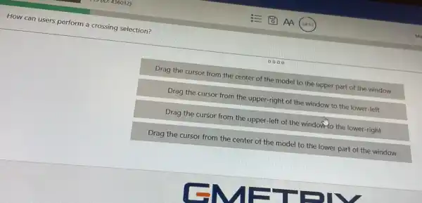 How can users perform a crossing selection?
0000
Drag the cursor from the center of the model to the upper part of the window
Drag the cursor from the upper-right of the window to the lower-left
Drag the cursor from the upper-left of the window-to the lower-right
Drag the cursor from the center of the model to the lower part of the window