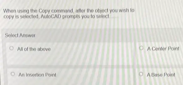 When using the Copy command after the object you wish to
copy is selected, AutoCAD prompts you to select __
Select Answer
All of the above
A Center Point
An Insertion Point
A Base Point