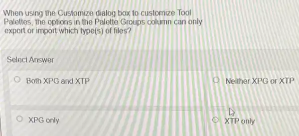 When using the Customize dialog box to customize Tool
Palettes, the options in the Palette Groups column can only
export or import which type(s) of files?
Select Answer
Both XPG and XTP
Neither XPG or XTP
XPG only
XTP only