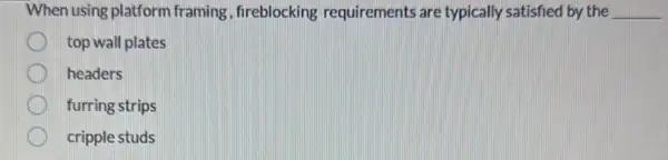 When using platform framing , fireblocking requirements are typically satisfied by the __
top wall plates
headers
furring strips
cripple studs