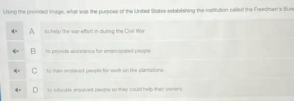 Using the provided image what was the purpose of the United States establishing the institution called the Freedmen's Bure
A
to help the war effort in during the Civil War
B
to provide assistance for emancipated people
C
to train enslaved people for work on the plantations
D
to educate enslaved people so they could help their owners