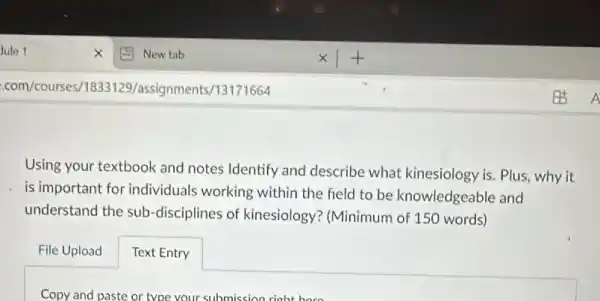 Using your textbook and notes Identify and describe what kinesiology is. Plus, why it
is important for individuals working within the field to be knowledgeable and
understand the sub -disciplines of kinesiology?(Minimum of 150 words)
File Upload
Text Entry
Copy and paste or type your submission right here