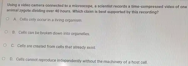 Using a video camera connected to a microscope , a scientist records a time-compressed video of one
animal zygote dividing over 40 hours. Which claim is best supported by this recording?
A. Cells only occur in a living organism.
B. Cells can be broken down into organelles.
C. Cells are created from cells that already exist.
D. Cells cannot reproduce independently without the machinery of a host cell.