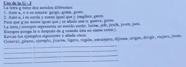 Uso de la G -J
La letra g tiene dos sonidos diferentes:
1. Ante a, 0 u es sonora: galgo goma, gusto.
2. Ante e, ies sorda y suena igual que j: jengibre, gente.
Para que g no suene igual que j se añade una u:guerra, guiso.
La letra j siempre representa un sonido sordo: Jaime, jefe, jirafa , joven, juez.
Siempre ponga la u después de g cuando ésta no suene como j.
Revise los ejemplos siguientes y añada otros:
General, gitano, cjemplo , jícama, ligero, región , extranjero, dijimos, origen,dirigir, viajero, jinete.
__ __
__
__