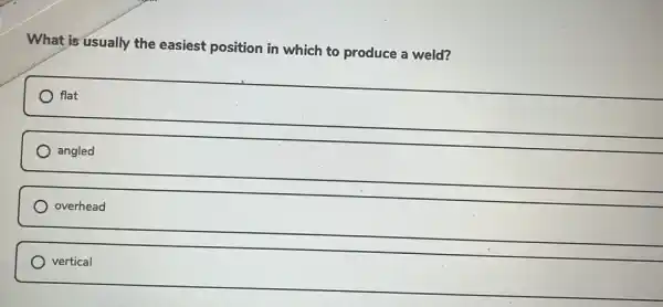 What is usually the easiest position in which to produce a weld?
flat
angled
overhead
) vertical