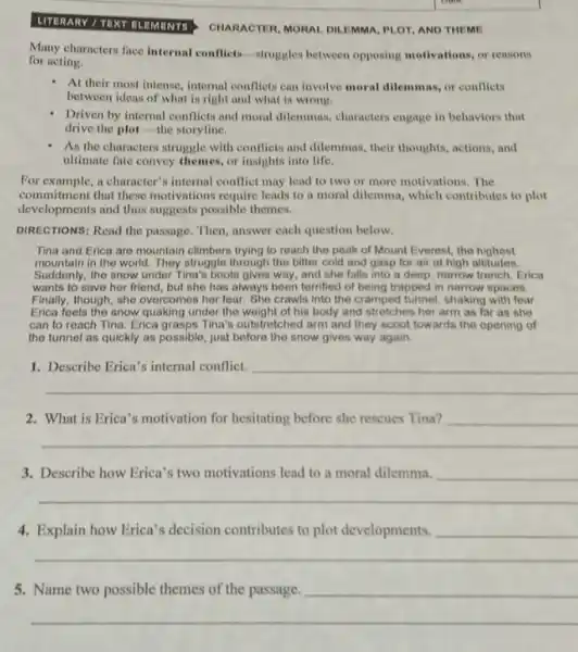 UTERARY / TEXT RLEMENTS
CHARACTER, MORAL DILEMMA PLOT, AND THEME
Many characters face internal conflicts-struggles between opposing motivations, or reasons
for acting.
At their most intense.internal conflicts can involve moral dilemmas, or conflicts
between ideas of what is right and what is wrong.
Driven by internal conflicts and moral dilemmas, characters engage in behaviors that
drive the plot-the storyline.
As the characters struggle with conflicts and dilemmas , their thoughts, actions, and
ultimate fate convey themes.or insights into life.
For example, a character's internal conflict may lead to two or more motivations. The
commitment that these motivations require leads to a moral dilemma, which contributes to plot
developments and thus suggests possible themes.
DIRECTIONS: Read the passage Then, answer each question below.
Tina and Erica are mountain climbers trying to reach the peak of Mount Everest, the highest
mountain in the world.They struggle through the bitter cold and gasp for air at high altitudes.
Suddenly, the snow under Tina's boots gives way , and she falls into a deep, narrow trench. Erica
wants to save her friend, but she has always been terrified of being trapped in narrow spaces.
Finally, though, she overcomes her fear. She crawls into the cramped tunnel, shaking with fear.
Erica feels the snow quaking under the weight of his body and stretches her arm as far as she
can to reach Tina Erica grasps Tina's outstretched arm and they scoot towards the opening of
the tunnel as quickly as possible, just before the snow gives way again.
__
2. What is Erica's motivation for hesitating before she rescues Tina?
__
Describe how Erica's two motivations lead
__
4. Explain how Erica's decision contributes to plot developments.
__
5.
__
