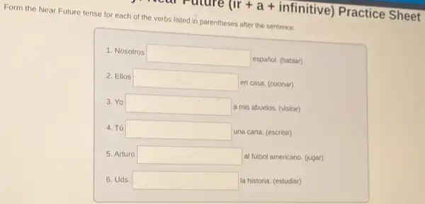 uture (Ir+a+ infinitive) Practice Sheet
Form the Near Future tense for each of the verbs listed in parentheses after the sentence.
1. Nosotros square  español. (hablar)
2. Ellos square  en casa. (cocinar)
3. Yo square 
a mis abuelos. (visitar)
4. Tú square 
una carta. (escribir)
5. Arturo square 
al fútbol americano. (gugar)
6. Uds. square 
la historia. (estudiar)