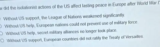 v did the isolationist actions of the US affect lasting peace in Europe after World War I'
Without US support, the League of Nations weakened significantly
Without US help, European nations could not prevent use of military force.
Without US help, secret military alliances no longer took place.
Without US support, European countries did not ratily the Treaty of Versailles.