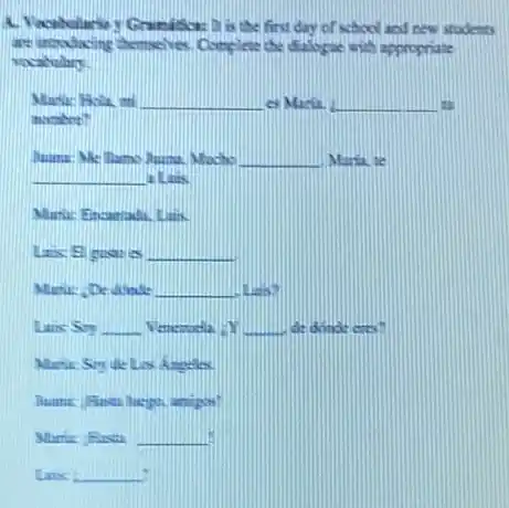 A. Vacabalariny Gramitica.It is the first day of school and new stodents
are introducing chemelves Complese the dialoge with appropriate
vocahulary.
__ es Maria. __
namber?
Numa: Me llamo Juma.Macho __ Miria, te
__ a. Link.
Muric: Encamadi. Link
__
__
Lins: Sin __	__ de donate eres.
Angeles
__ .
__