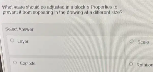 What value should be adjusted in a block 's Properties to
prevent it from appearing in the drawing at a different size?
Select Answer
Layer
Scale
Explodo
Rotation