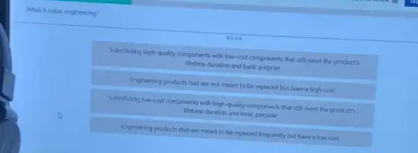 What is value engineering?
Substituting high-quality components with low-cost components that still meet the product's
lifetime duration and basic purpose
Engineering products that are not meant to be replaced but have a high cost
Substituting low-cost components with high-quality components that still meet the product's
lifetime duration and basic purpose
Engineering products that are meant to be replaced frequently but have a low cost