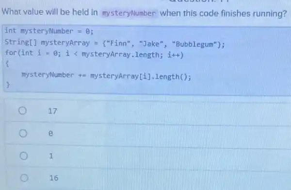 What value will be held in mysteryNumber when this code finishes running?
int mysteryNumber = 0;
String[] mysteryArray ="Finn","Jake"","Bubblegum"};
for(int i = 0 ; i < mysteryArray.length i++)
mysteryNumber +=mysteryArray[i].length();
)
17
e
1
16